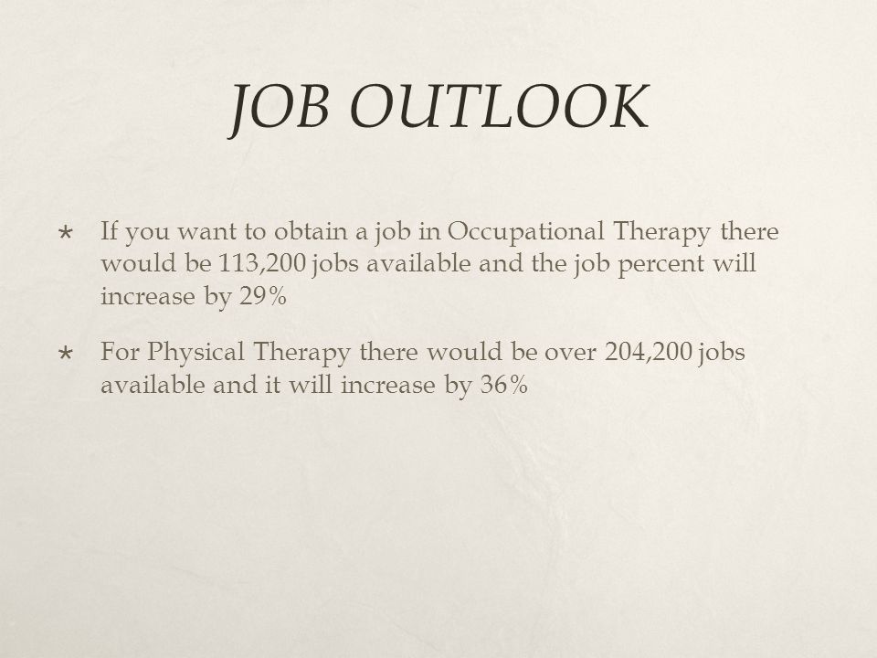 JOB OUTLOOK  If you want to obtain a job in Occupational Therapy there would be 113,200 jobs available and the job percent will increase by 29%  For Physical Therapy there would be over 204,200 jobs available and it will increase by 36%