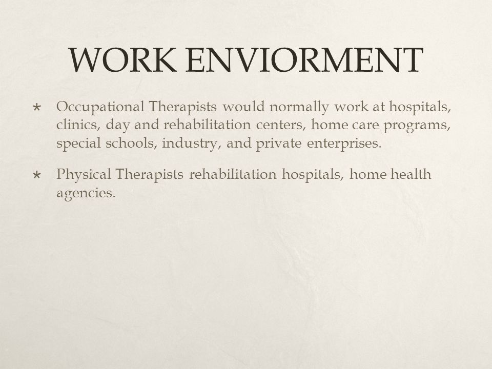 WORK ENVIORMENT  Occupational Therapists would normally work at hospitals, clinics, day and rehabilitation centers, home care programs, special schools, industry, and private enterprises.