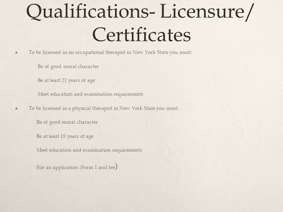 Qualifications- Licensure/ Certificates  To be licensed as an occupational therapist in New York State you must: Be of good moral character Be at least 21 years of age Meet education and examination requirements  To be licensed as a physical therapist in New York State you must: Be of good moral character Be at least 18 years of age Meet education and examination requirements File an application (Form 1 and fee )