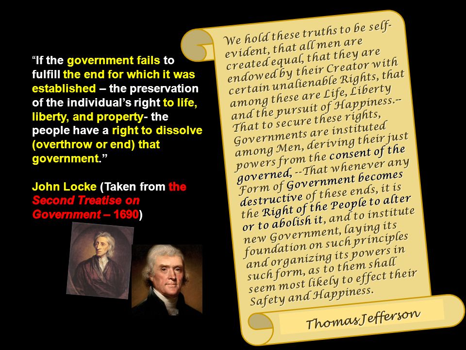 We hold these truths to be self- evident, that all men are created equal, that they are endowed by their Creator with certain unalienable Rights, that among these are Life, Liberty and the pursuit of Happiness.-- That to secure these rights, Governments are instituted among Men, deriving their just powers from the consent of the governed, --That whenever any Form of Government becomes destructive of these ends, it is the Right of the People to alter or to abolish it, and to institute new Government, laying its foundation on such principles and organizing its powers in such form, as to them shall seem most likely to effect their Safety and Happiness.