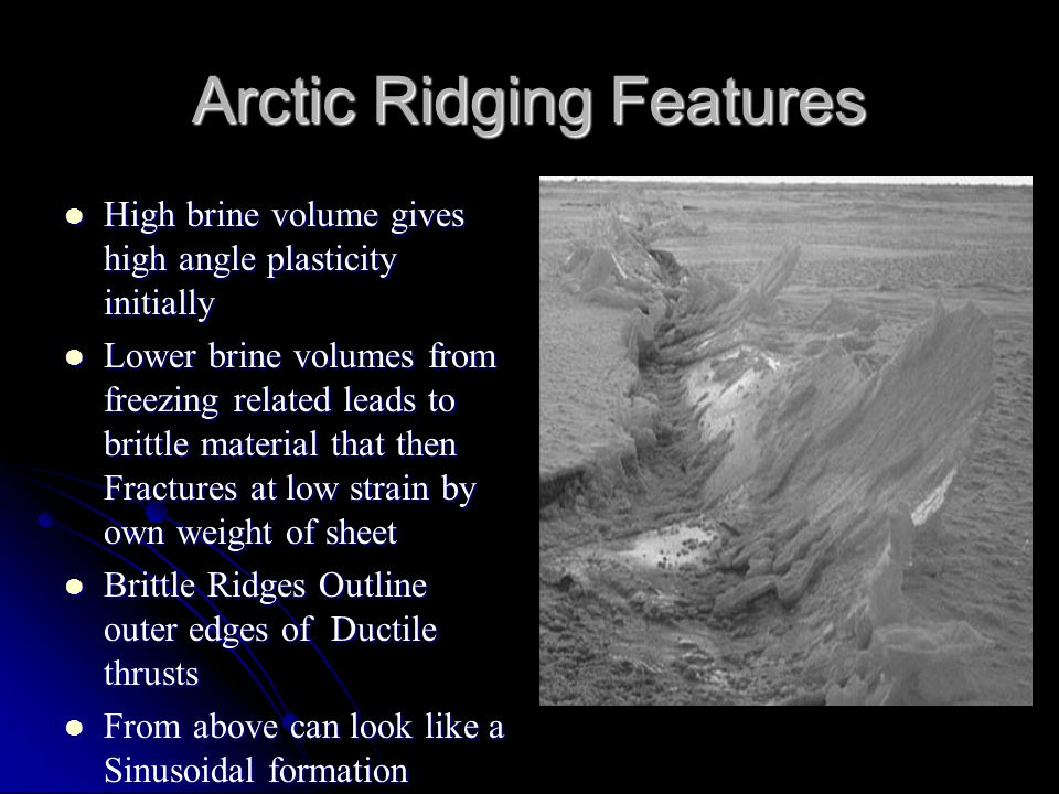 Arctic Ridging Features High brine volume gives high angle plasticity initially High brine volume gives high angle plasticity initially Lower brine volumes from freezing related leads to brittle material that then Fractures at low strain by own weight of sheet Lower brine volumes from freezing related leads to brittle material that then Fractures at low strain by own weight of sheet Brittle Ridges Outline outer edges of Ductile thrusts Brittle Ridges Outline outer edges of Ductile thrusts From above can look like a Sinusoidal formation From above can look like a Sinusoidal formation