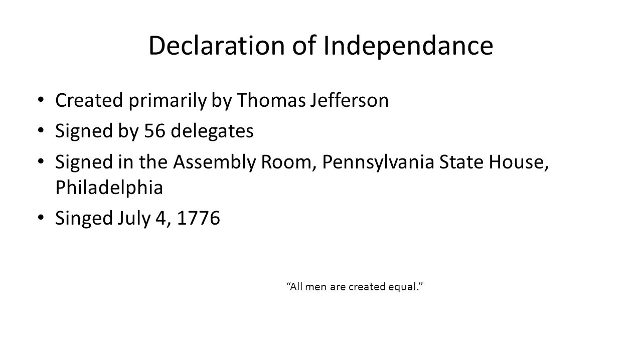 Declaration of Independance Created primarily by Thomas Jefferson Signed by 56 delegates Signed in the Assembly Room, Pennsylvania State House, Philadelphia Singed July 4, 1776 All men are created equal.