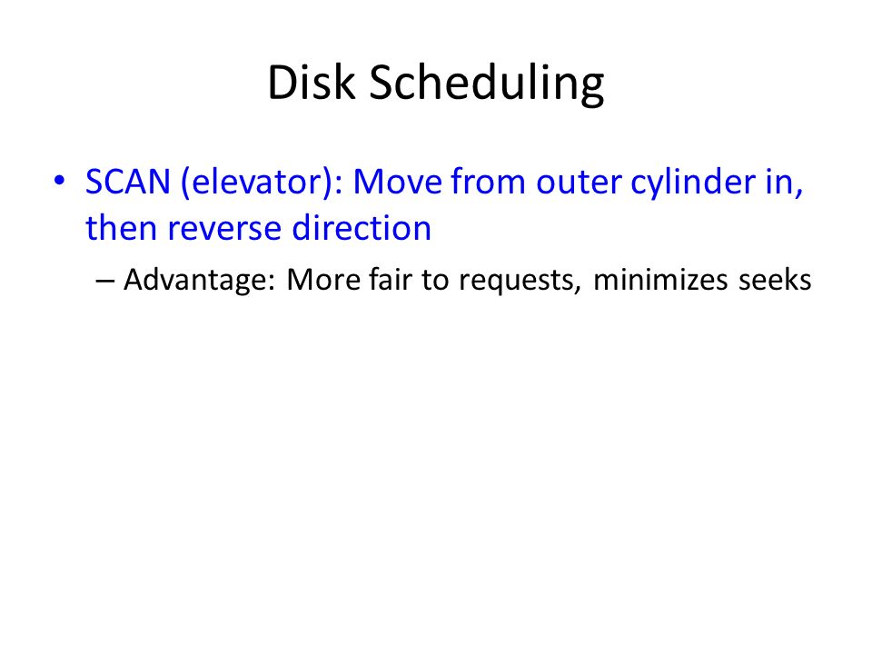 Disk Scheduling SCAN (elevator): Move from outer cylinder in, then reverse direction – Advantage: More fair to requests, minimizes seeks