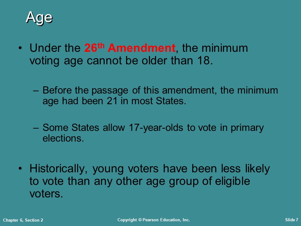 Copyright © Pearson Education, Inc.Slide 7 Chapter 6, Section 2 Age Under the 26 th Amendment, the minimum voting age cannot be older than 18.
