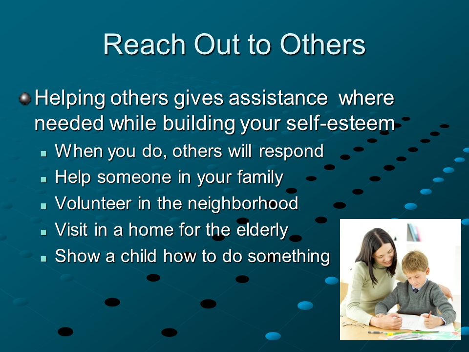 Helping others gives assistance where needed while building your self-esteem When you do, others will respond When you do, others will respond Help someone in your family Help someone in your family Volunteer in the neighborhood Volunteer in the neighborhood Visit in a home for the elderly Visit in a home for the elderly Show a child how to do something Show a child how to do something Reach Out to Others