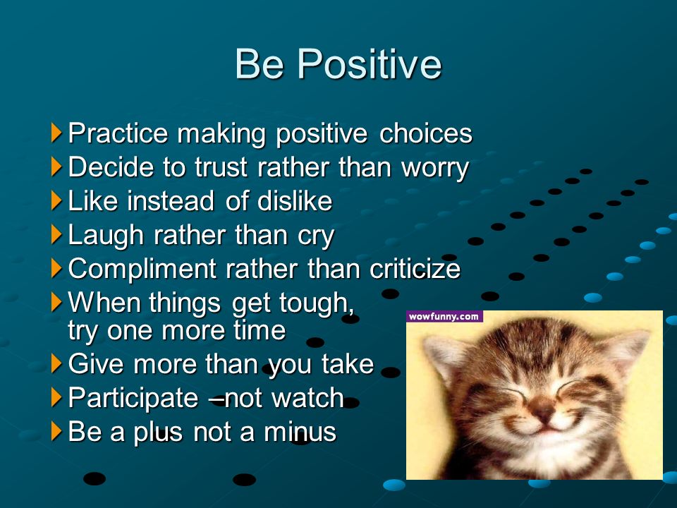  Practice making positive choices  Decide to trust rather than worry  Like instead of dislike  Laugh rather than cry  Compliment rather than criticize  When things get tough, try one more time  Give more than you take  Participate –not watch  Be a plus not a minus Be Positive