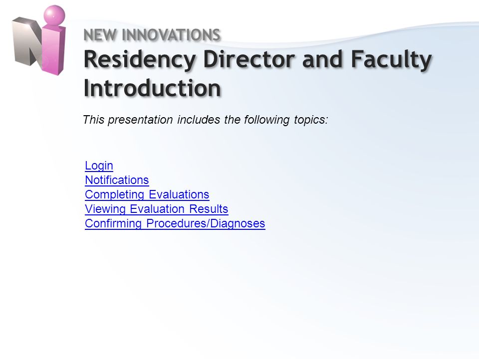 NEW INNOVATIONS Residency Director and Faculty Introduction NEW INNOVATIONS Residency Director and Faculty Introduction This presentation includes the following topics: Login Notifications Completing Evaluations Viewing Evaluation Results Confirming Procedures/Diagnoses