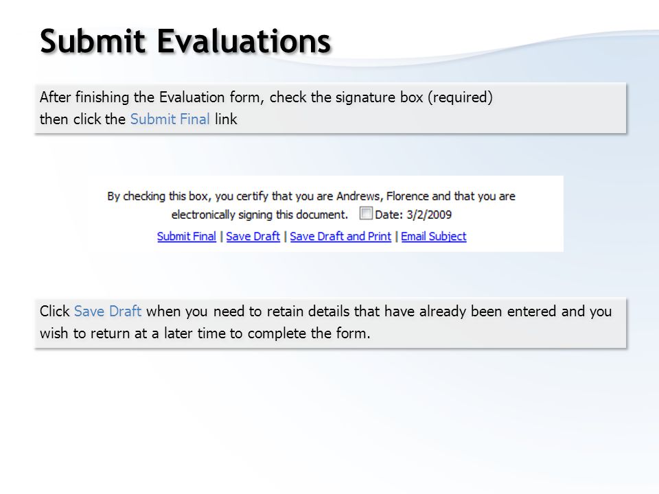 Submit Evaluations After finishing the Evaluation form, check the signature box (required) then click the Submit Final link After finishing the Evaluation form, check the signature box (required) then click the Submit Final link Click Save Draft when you need to retain details that have already been entered and you wish to return at a later time to complete the form.