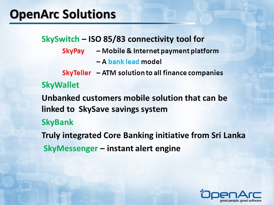 OpenArc Solutions SkySwitch – ISO 85/83 connectivity tool for SkyPay – Mobile & Internet payment platform – A bank lead model SkyTeller – ATM solution to all finance companies SkyWallet Unbanked customers mobile solution that can be linked to SkySave savings system SkyBank Truly integrated Core Banking initiative from Sri Lanka SkyMessenger – instant alert engine