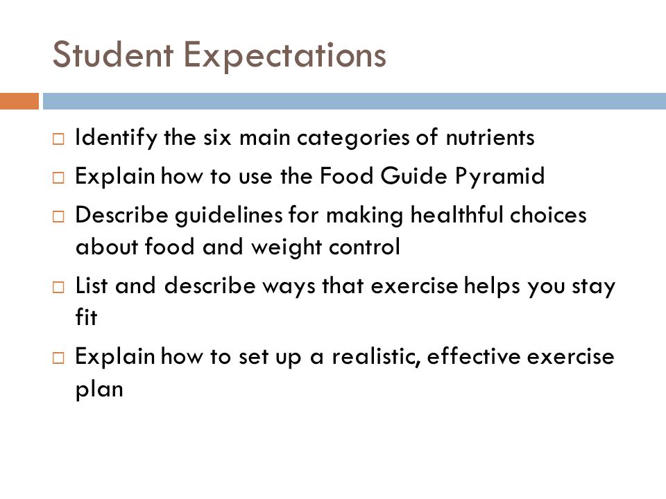 Student Expectations  Identify the six main categories of nutrients  Explain how to use the Food Guide Pyramid  Describe guidelines for making healthful choices about food and weight control  List and describe ways that exercise helps you stay fit  Explain how to set up a realistic, effective exercise plan