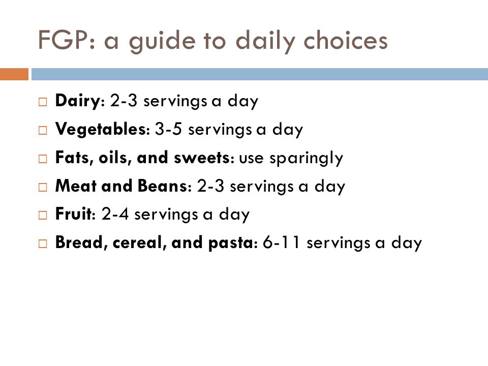 FGP: a guide to daily choices  Dairy: 2-3 servings a day  Vegetables: 3-5 servings a day  Fats, oils, and sweets: use sparingly  Meat and Beans: 2-3 servings a day  Fruit: 2-4 servings a day  Bread, cereal, and pasta: 6-11 servings a day