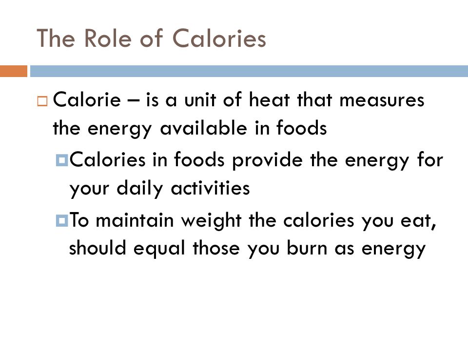 The Role of Calories  Calorie – is a unit of heat that measures the energy available in foods  Calories in foods provide the energy for your daily activities  To maintain weight the calories you eat, should equal those you burn as energy
