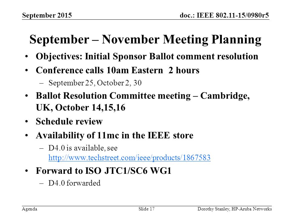doc.: IEEE /0980r5 Agenda September 2015 Dorothy Stanley, HP-Aruba NetworksSlide 17 September – November Meeting Planning Objectives: Initial Sponsor Ballot comment resolution Conference calls 10am Eastern 2 hours –September 25, October 2, 30 Ballot Resolution Committee meeting – Cambridge, UK, October 14,15,16 Schedule review Availability of 11mc in the IEEE store –D4.0 is available, see     Forward to ISO JTC1/SC6 WG1 –D4.0 forwarded