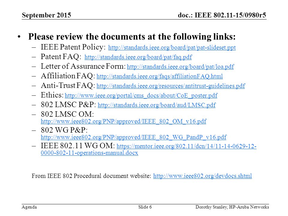 doc.: IEEE /0980r5 Agenda September 2015 Dorothy Stanley, HP-Aruba NetworksSlide 6 Please review the documents at the following links: –IEEE Patent Policy:   –Patent FAQ:   –Letter of Assurance Form:   –Affiliation FAQ:     –Anti-Trust FAQ:     –Ethics:   –802 LMSC P&P:     –802 LMSC OM:     –802 WG P&P:     –IEEE WG OM: operations-manual.docx operations-manual.docx From IEEE 802 Procedural document website: