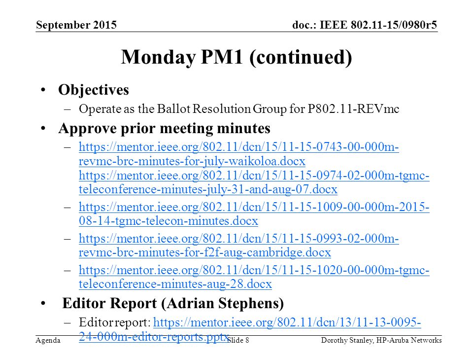 doc.: IEEE /0980r5 Agenda September 2015 Dorothy Stanley, HP-Aruba NetworksSlide 8 Monday PM1 (continued) Objectives –Operate as the Ballot Resolution Group for P REVmc Approve prior meeting minutes –  revmc-brc-minutes-for-july-waikoloa.docx   teleconference-minutes-july-31-and-aug-07.docxhttps://mentor.ieee.org/802.11/dcn/15/ m- revmc-brc-minutes-for-july-waikoloa.docx   teleconference-minutes-july-31-and-aug-07.docx – tgmc-telecon-minutes.docxhttps://mentor.ieee.org/802.11/dcn/15/ m tgmc-telecon-minutes.docx –  revmc-brc-minutes-for-f2f-aug-cambridge.docxhttps://mentor.ieee.org/802.11/dcn/15/ m- revmc-brc-minutes-for-f2f-aug-cambridge.docx –  teleconference-minutes-aug-28.docxhttps://mentor.ieee.org/802.11/dcn/15/ m-tgmc- teleconference-minutes-aug-28.docx Editor Report (Adrian Stephens) –Editor report: m-editor-reports.pptxhttps://mentor.ieee.org/802.11/dcn/13/ m-editor-reports.pptx