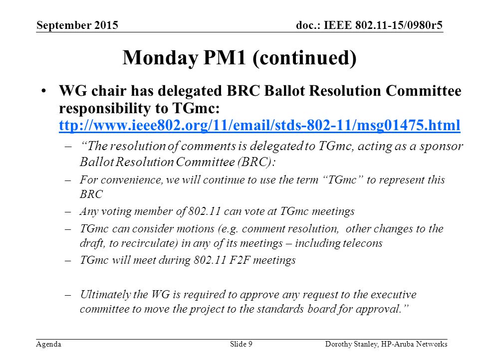 doc.: IEEE /0980r5 Agenda September 2015 Dorothy Stanley, HP-Aruba NetworksSlide 9 Monday PM1 (continued) WG chair has delegated BRC Ballot Resolution Committee responsibility to TGmc: ttp://  ttp://  – The resolution of comments is delegated to TGmc, acting as a sponsor Ballot Resolution Committee (BRC): –For convenience, we will continue to use the term TGmc to represent this BRC –Any voting member of can vote at TGmc meetings –TGmc can consider motions (e.g.