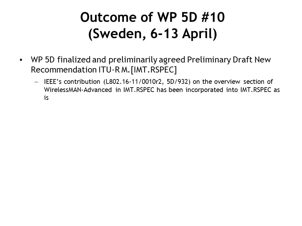 WP 5D finalized and preliminarily agreed Preliminary Draft New Recommendation ITU-R M.[IMT.RSPEC] – IEEE’s contribution (L /0010r2, 5D/932) on the overview section of WirelessMAN-Advanced in IMT.RSPEC has been incorporated into IMT.RSPEC as is Outcome of WP 5D #10 (Sweden, 6-13 April)