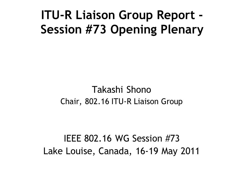 ITU-R Liaison Group Report - Session #73 Opening Plenary Takashi Shono Chair, ITU-R Liaison Group IEEE WG Session #73 Lake Louise, Canada, May 2011