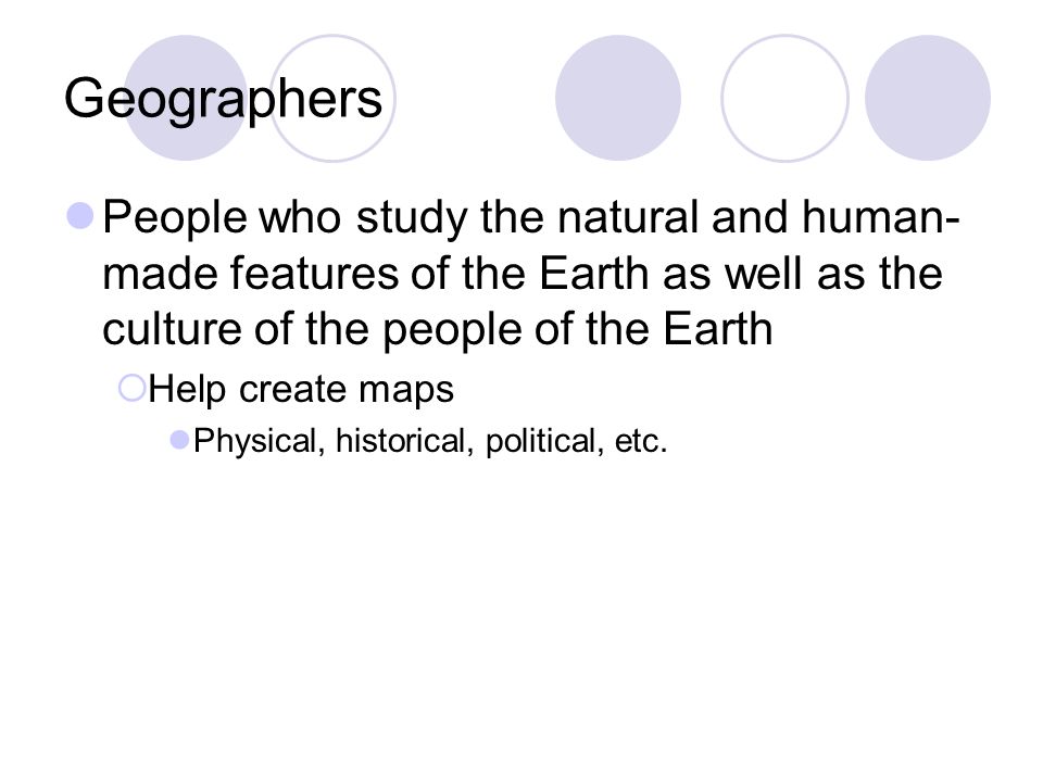 Geographers People who study the natural and human- made features of the Earth as well as the culture of the people of the Earth  Help create maps Physical, historical, political, etc.