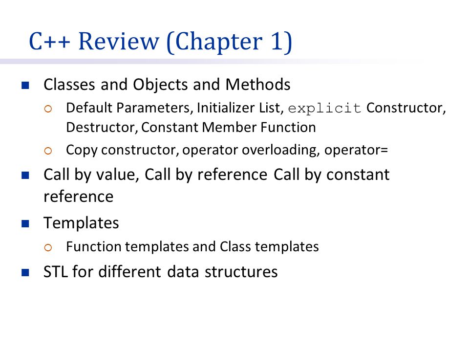 C++ Review (Chapter 1) Classes and Objects and Methods  Default Parameters, Initializer List, explicit Constructor, Destructor, Constant Member Function  Copy constructor, operator overloading, operator= Call by value, Call by reference Call by constant reference Templates  Function templates and Class templates STL for different data structures