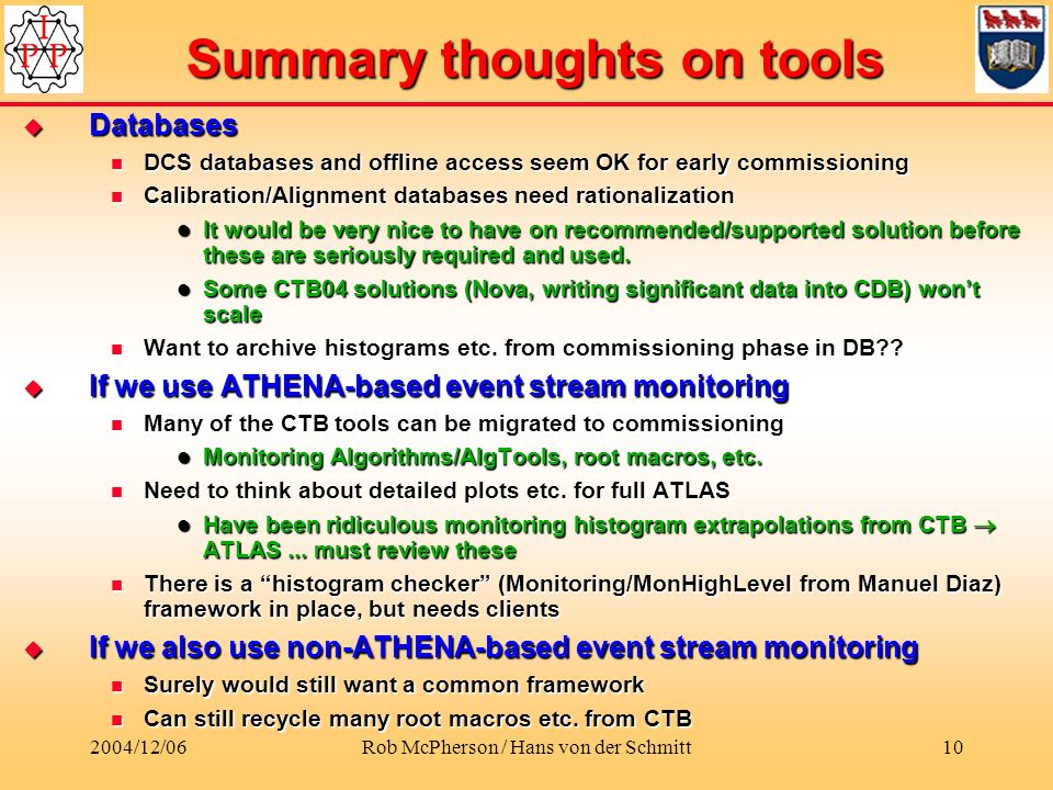 2004/12/06Rob McPherson / Hans von der Schmitt10 Summary thoughts on tools  Databases DCS databases and offline access seem OK for early commissioning DCS databases and offline access seem OK for early commissioning Calibration/Alignment databases need rationalization Calibration/Alignment databases need rationalization It would be very nice to have on recommended/supported solution before these are seriously required and used.