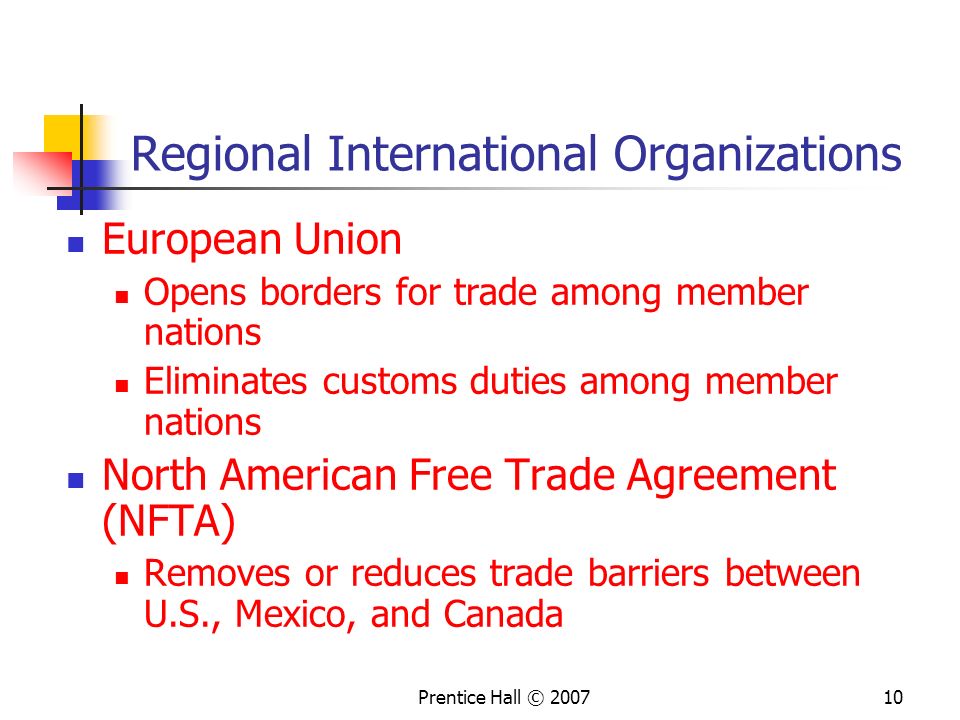 Prentice Hall © Regional International Organizations European Union Opens borders for trade among member nations Eliminates customs duties among member nations North American Free Trade Agreement (NFTA) Removes or reduces trade barriers between U.S., Mexico, and Canada