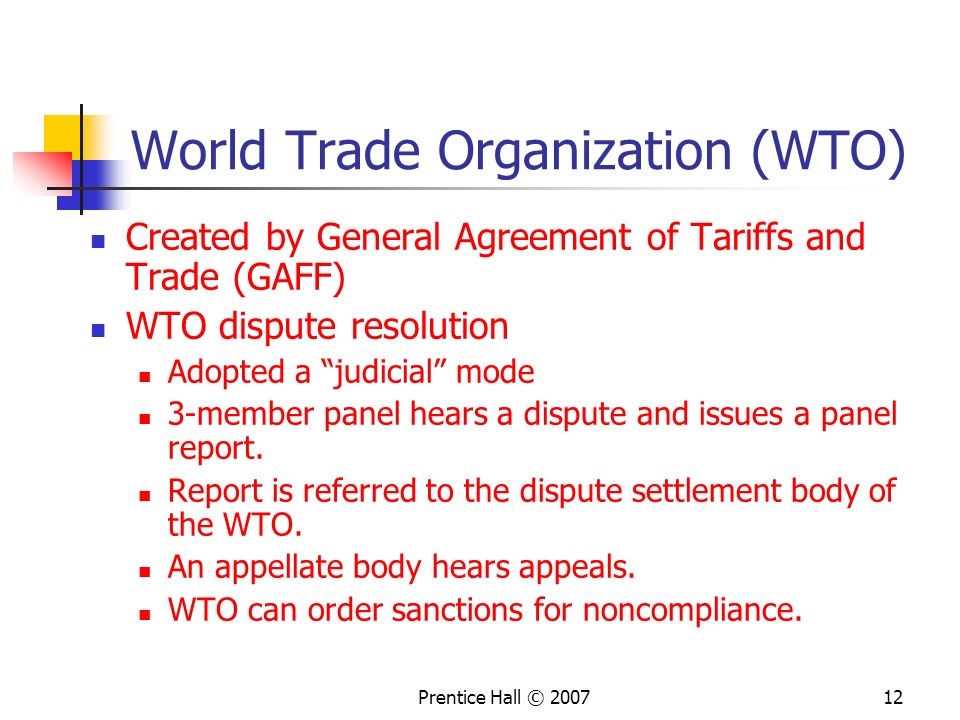 Prentice Hall © World Trade Organization (WTO) Created by General Agreement of Tariffs and Trade (GAFF) WTO dispute resolution Adopted a judicial mode 3-member panel hears a dispute and issues a panel report.