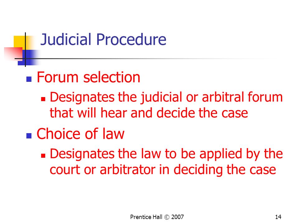 Prentice Hall © Judicial Procedure Forum selection Designates the judicial or arbitral forum that will hear and decide the case Choice of law Designates the law to be applied by the court or arbitrator in deciding the case
