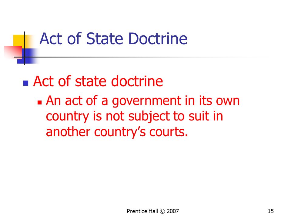Prentice Hall © Act of State Doctrine Act of state doctrine An act of a government in its own country is not subject to suit in another country’s courts.