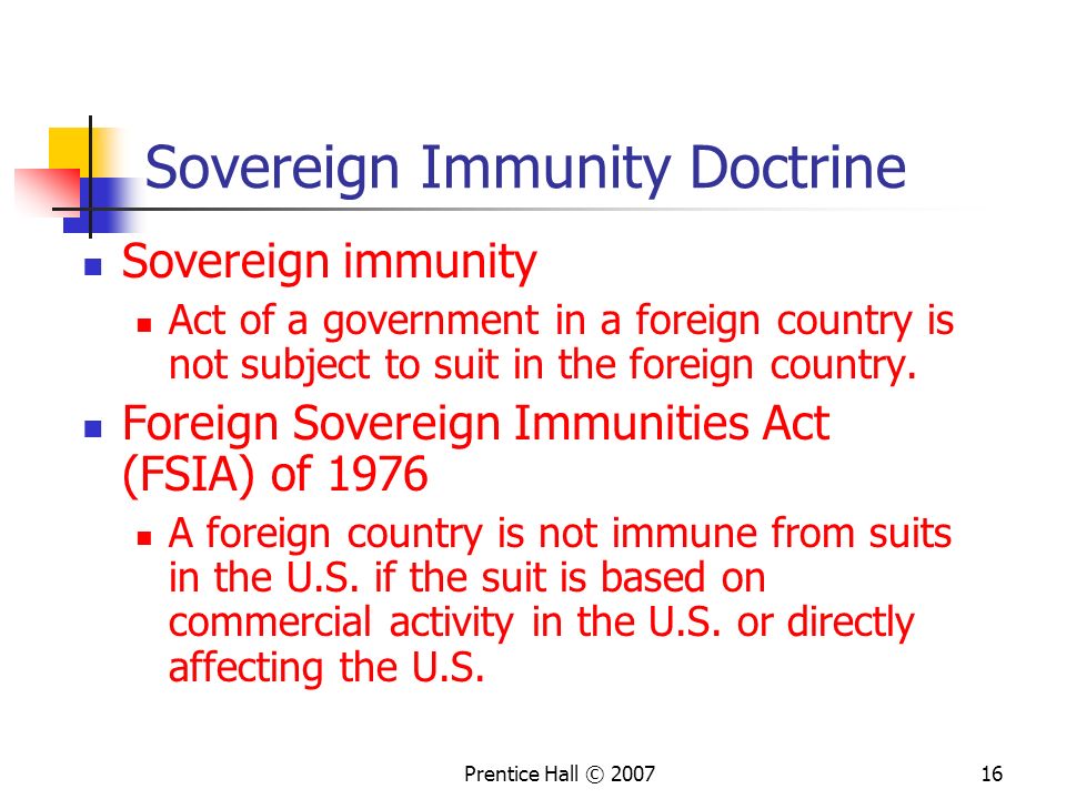 Prentice Hall © Sovereign Immunity Doctrine Sovereign immunity Act of a government in a foreign country is not subject to suit in the foreign country.
