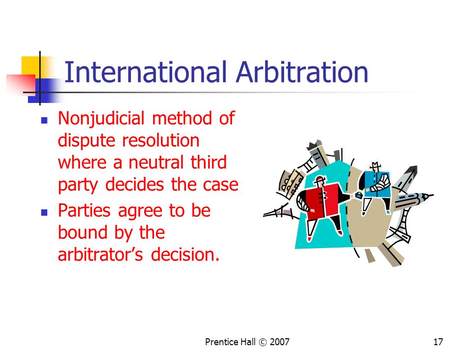Prentice Hall © International Arbitration Nonjudicial method of dispute resolution where a neutral third party decides the case Parties agree to be bound by the arbitrator’s decision.
