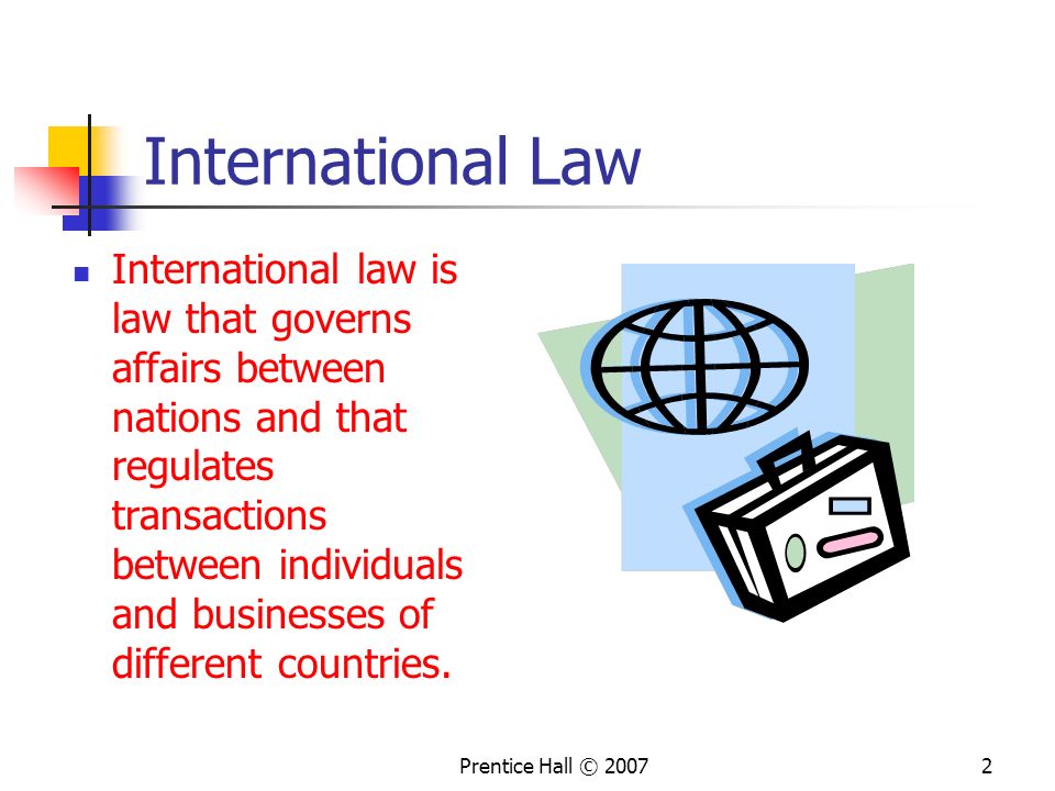 Prentice Hall © International Law International law is law that governs affairs between nations and that regulates transactions between individuals and businesses of different countries.