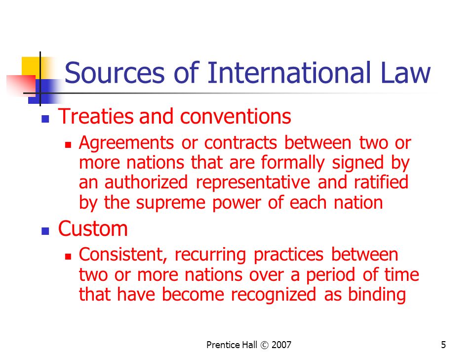 Prentice Hall © Sources of International Law Treaties and conventions Agreements or contracts between two or more nations that are formally signed by an authorized representative and ratified by the supreme power of each nation Custom Consistent, recurring practices between two or more nations over a period of time that have become recognized as binding