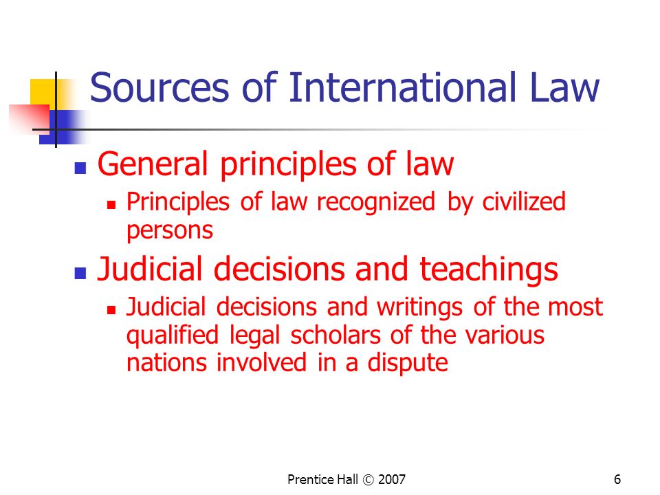Prentice Hall © Sources of International Law General principles of law Principles of law recognized by civilized persons Judicial decisions and teachings Judicial decisions and writings of the most qualified legal scholars of the various nations involved in a dispute