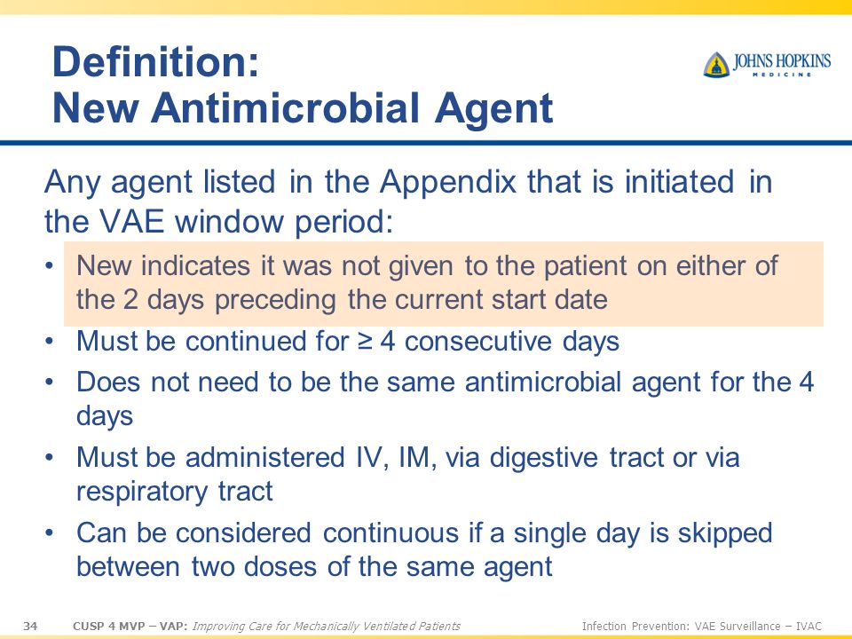 34 CUSP 4 MVP – VAP: Improving Care for Mechanically Ventilated PatientsInfection Prevention: VAE Surveillance – IVAC Definition: New Antimicrobial Agent Any agent listed in the Appendix that is initiated in the VAE window period: New indicates it was not given to the patient on either of the 2 days preceding the current start date Must be continued for ≥ 4 consecutive days Does not need to be the same antimicrobial agent for the 4 days Must be administered IV, IM, via digestive tract or via respiratory tract Can be considered continuous if a single day is skipped between two doses of the same agent