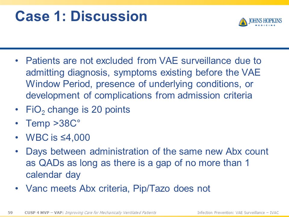 59 CUSP 4 MVP – VAP: Improving Care for Mechanically Ventilated PatientsInfection Prevention: VAE Surveillance – IVAC Case 1: Discussion Patients are not excluded from VAE surveillance due to admitting diagnosis, symptoms existing before the VAE Window Period, presence of underlying conditions, or development of complications from admission criteria FiO 2 change is 20 points Temp >38C° WBC is ≤4,000 Days between administration of the same new Abx count as QADs as long as there is a gap of no more than 1 calendar day Vanc meets Abx criteria, Pip/Tazo does not