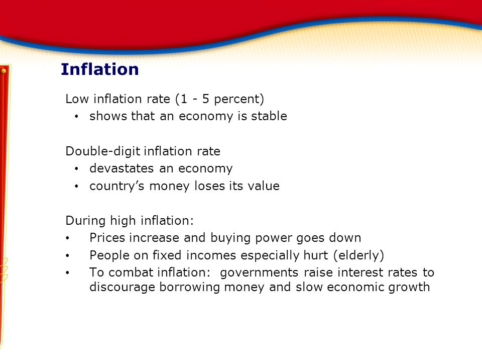 Low inflation rate (1 - 5 percent) shows that an economy is stable Double-digit inflation rate devastates an economy country’s money loses its value During high inflation: Prices increase and buying power goes down People on fixed incomes especially hurt (elderly) To combat inflation: governments raise interest rates to discourage borrowing money and slow economic growth Inflation