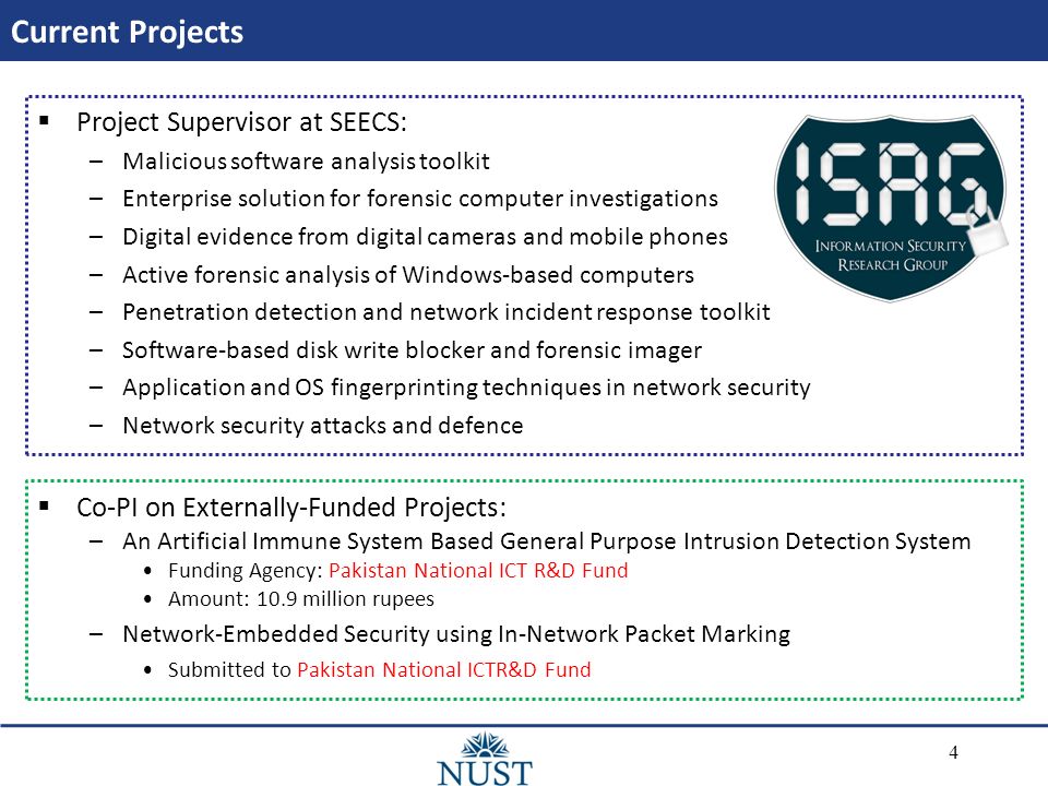 Current Projects  Project Supervisor at SEECS: –Malicious software analysis toolkit –Enterprise solution for forensic computer investigations –Digital evidence from digital cameras and mobile phones –Active forensic analysis of Windows-based computers –Penetration detection and network incident response toolkit –Software-based disk write blocker and forensic imager –Application and OS fingerprinting techniques in network security –Network security attacks and defence  Co-PI on Externally-Funded Projects: –An Artificial Immune System Based General Purpose Intrusion Detection System Funding Agency: Pakistan National ICT R&D Fund Amount: 10.9 million rupees –Network-Embedded Security using In-Network Packet Marking Submitted to Pakistan National ICTR&D Fund 4