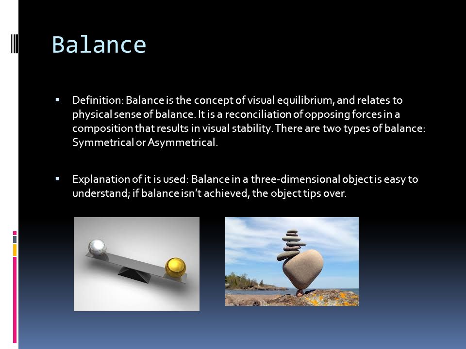 Balance  Definition: Balance is the concept of visual equilibrium, and relates to physical sense of balance.