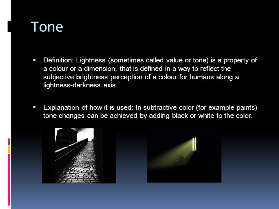 Tone  Definition: Lightness (sometimes called value or tone) is a property of a colour or a dimension, that is defined in a way to reflect the subjective brightness perception of a colour for humans along a lightness-darkness axis.