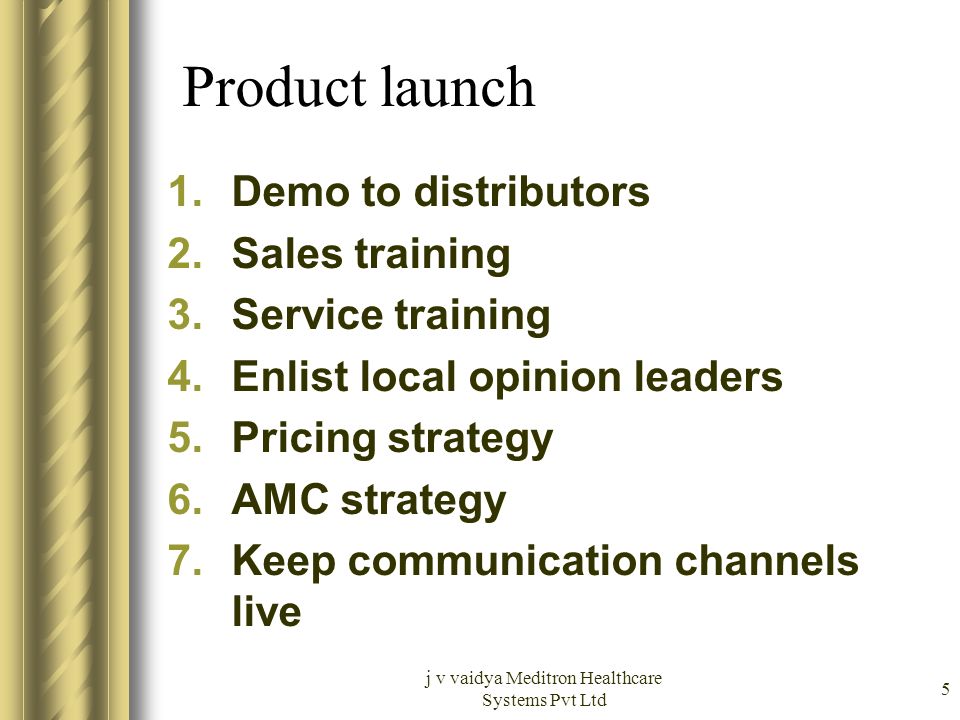 j v vaidya Meditron Healthcare Systems Pvt Ltd 5 Product launch 1.Demo to distributors 2.Sales training 3.Service training 4.Enlist local opinion leaders 5.Pricing strategy 6.AMC strategy 7.Keep communication channels live