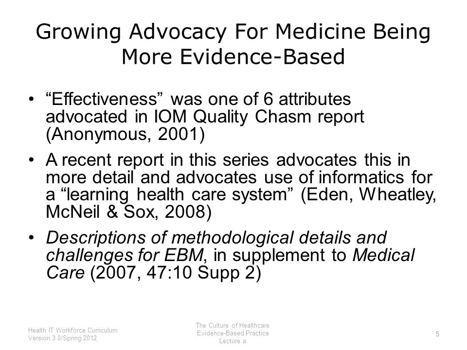 Growing Advocacy For Medicine Being More Evidence-Based Effectiveness was one of 6 attributes advocated in IOM Quality Chasm report (Anonymous, 2001) A recent report in this series advocates this in more detail and advocates use of informatics for a learning health care system (Eden, Wheatley, McNeil & Sox, 2008) Descriptions of methodological details and challenges for EBM, in supplement to Medical Care (2007, 47:10 Supp 2) 5 Health IT Workforce Curriculum Version 3.0/Spring 2012 The Culture of Healthcare Evidence-Based Practice Lecture a