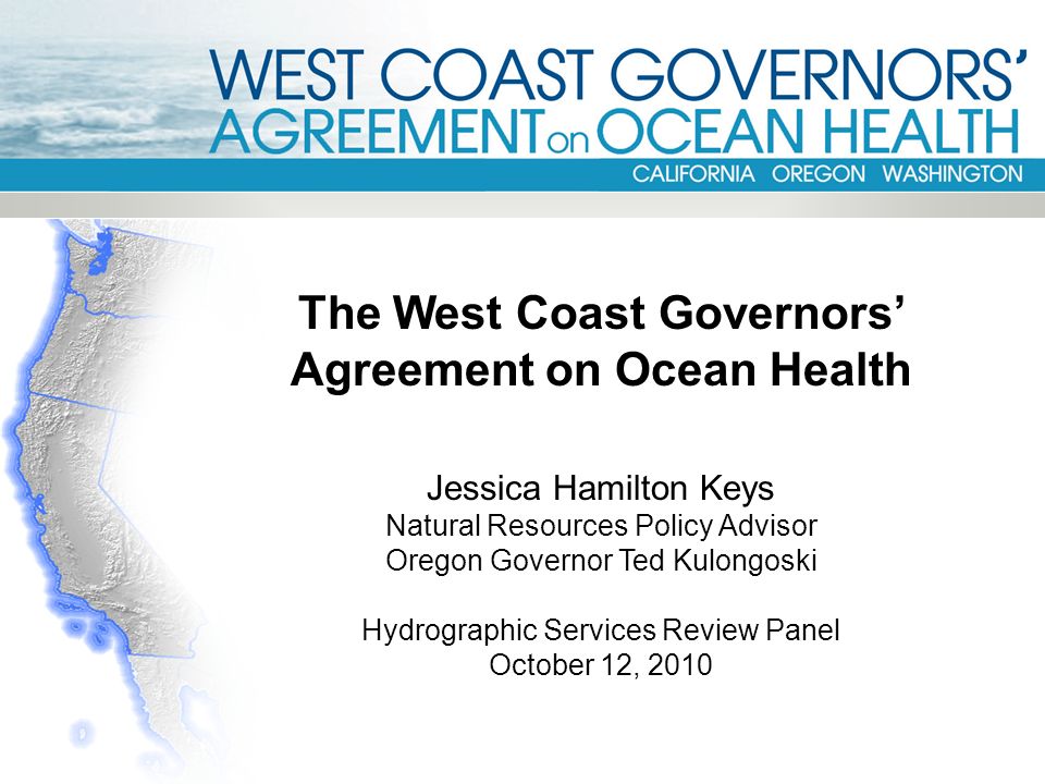 The West Coast Governors’ Agreement on Ocean Health Jessica Hamilton Keys Natural Resources Policy Advisor Oregon Governor Ted Kulongoski Hydrographic Services Review Panel October 12, 2010