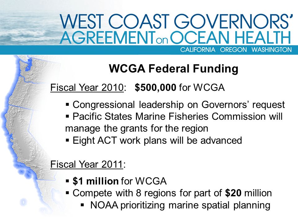 WCGA Federal Funding Fiscal Year 2010: $500,000 for WCGA  Congressional leadership on Governors’ request  Pacific States Marine Fisheries Commission will manage the grants for the region  Eight ACT work plans will be advanced Fiscal Year 2011:  $1 million for WCGA  Compete with 8 regions for part of $20 million  NOAA prioritizing marine spatial planning