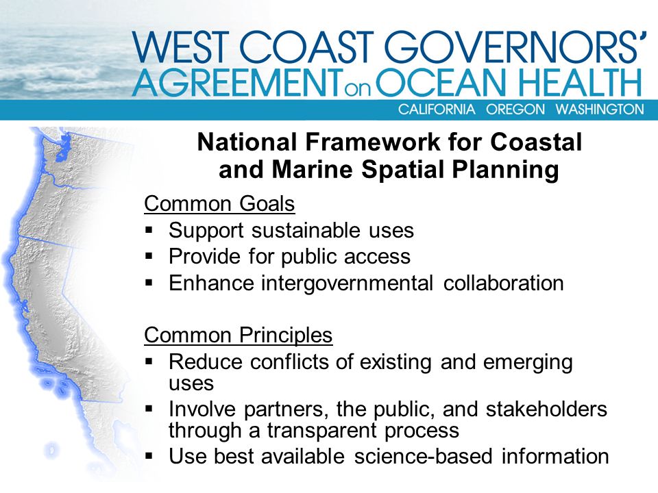National Framework for Coastal and Marine Spatial Planning Common Goals  Support sustainable uses  Provide for public access  Enhance intergovernmental collaboration Common Principles  Reduce conflicts of existing and emerging uses  Involve partners, the public, and stakeholders through a transparent process  Use best available science-based information