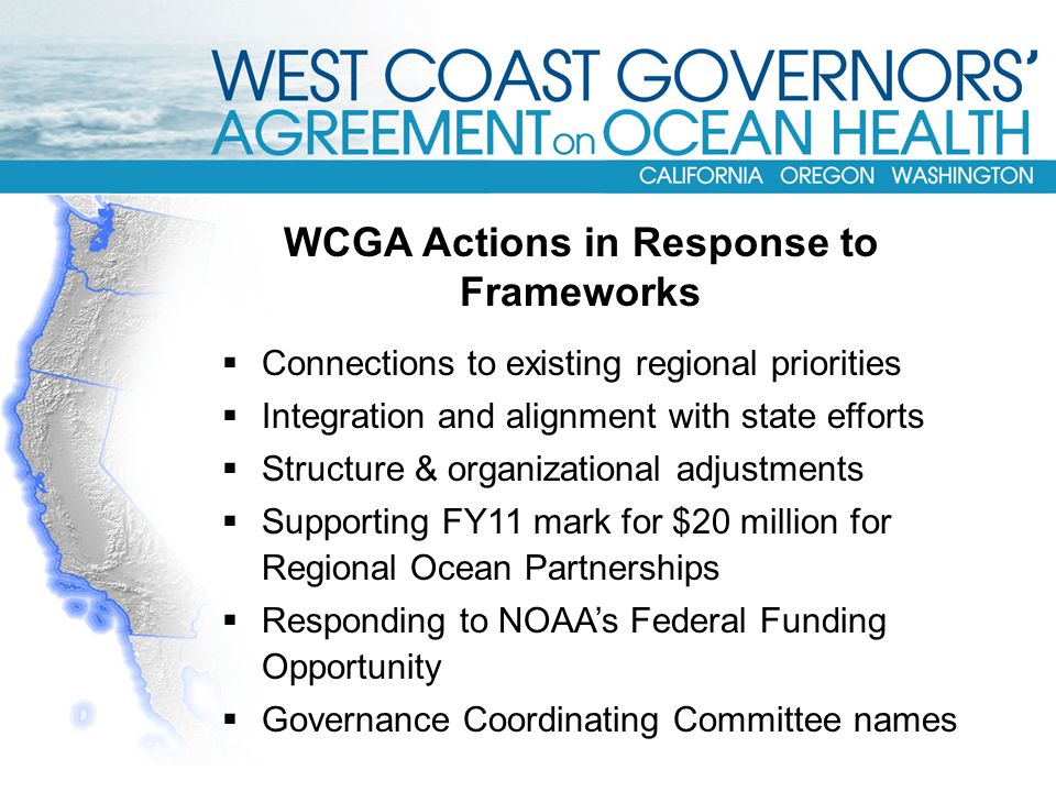  Connections to existing regional priorities  Integration and alignment with state efforts  Structure & organizational adjustments  Supporting FY11 mark for $20 million for Regional Ocean Partnerships  Responding to NOAA’s Federal Funding Opportunity  Governance Coordinating Committee names WCGA Actions in Response to Frameworks