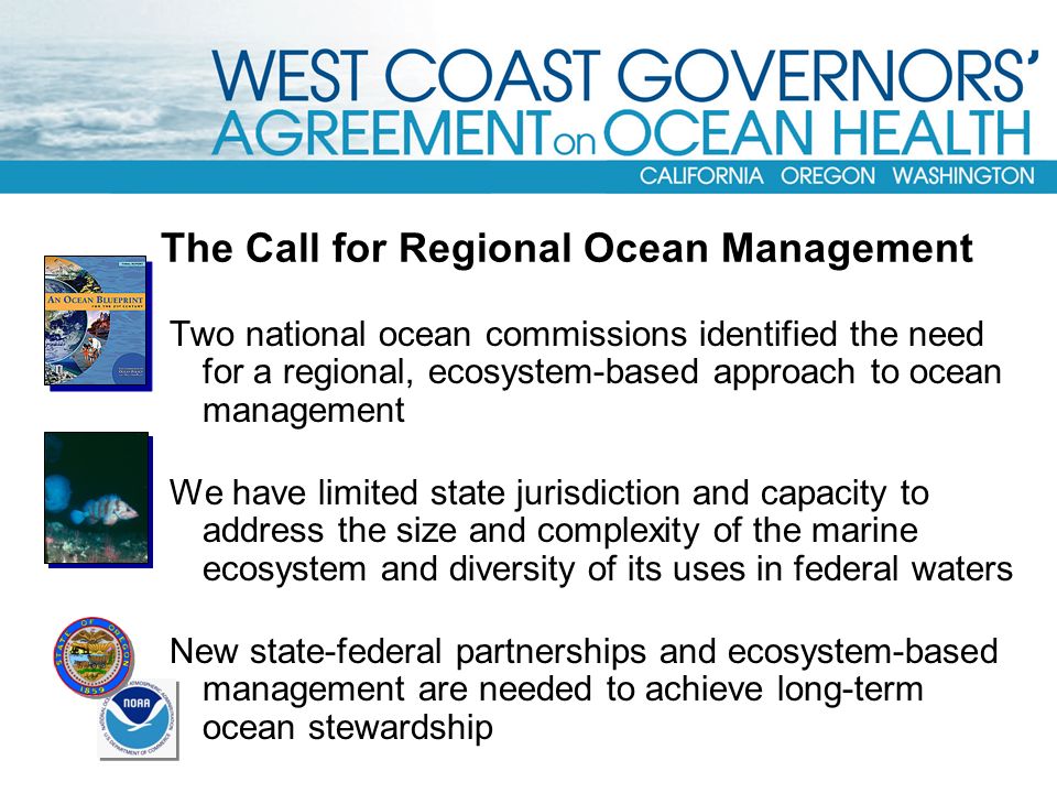 The Call for Regional Ocean Management Two national ocean commissions identified the need for a regional, ecosystem-based approach to ocean management We have limited state jurisdiction and capacity to address the size and complexity of the marine ecosystem and diversity of its uses in federal waters New state-federal partnerships and ecosystem-based management are needed to achieve long-term ocean stewardship
