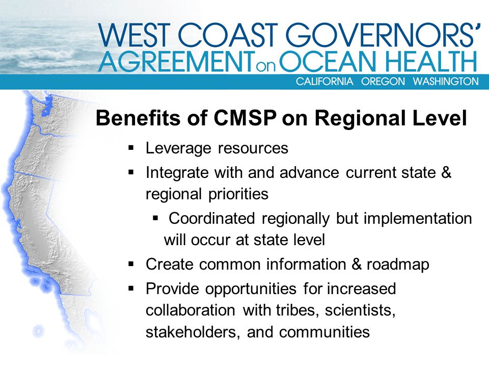  Leverage resources  Integrate with and advance current state & regional priorities  Coordinated regionally but implementation will occur at state level  Create common information & roadmap  Provide opportunities for increased collaboration with tribes, scientists, stakeholders, and communities Benefits of CMSP on Regional Level