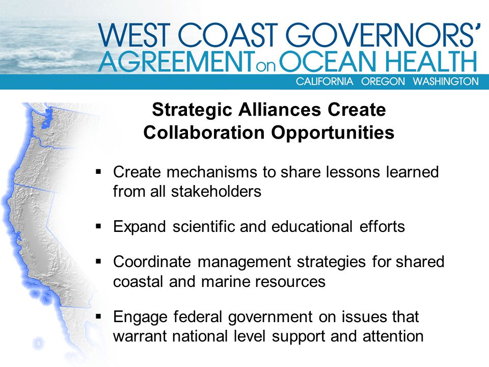  Create mechanisms to share lessons learned from all stakeholders  Expand scientific and educational efforts  Coordinate management strategies for shared coastal and marine resources  Engage federal government on issues that warrant national level support and attention Strategic Alliances Create Collaboration Opportunities