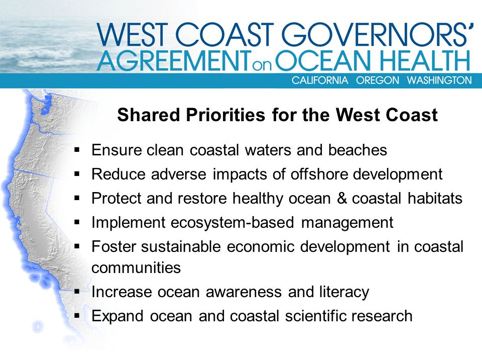  Ensure clean coastal waters and beaches  Reduce adverse impacts of offshore development  Protect and restore healthy ocean & coastal habitats  Implement ecosystem-based management  Foster sustainable economic development in coastal communities  Increase ocean awareness and literacy  Expand ocean and coastal scientific research Shared Priorities for the West Coast